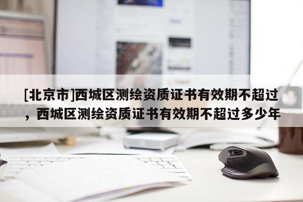 [北京市]西城區(qū)測繪資質(zhì)證書有效期不超過，西城區(qū)測繪資質(zhì)證書有效期不超過多少年