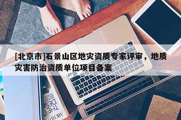 [北京市]石景山區(qū)地災(zāi)資質(zhì)專家評(píng)審，地質(zhì)災(zāi)害防治資質(zhì)單位項(xiàng)目備案