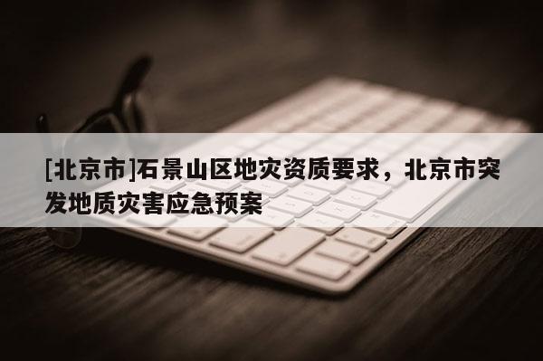 [北京市]石景山區(qū)地災資質要求，北京市突發(fā)地質災害應急預案