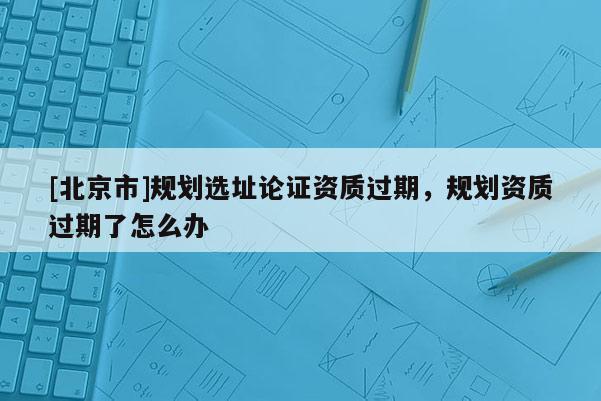 [北京市]規(guī)劃選址論證資質過期，規(guī)劃資質過期了怎么辦