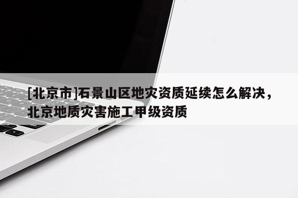 [北京市]石景山區(qū)地災資質(zhì)延續(xù)怎么解決，北京地質(zhì)災害施工甲級資質(zhì)