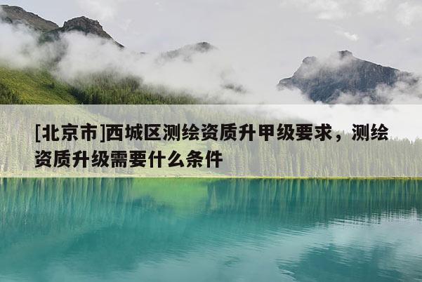 [北京市]西城區(qū)測繪資質(zhì)升甲級要求，測繪資質(zhì)升級需要什么條件