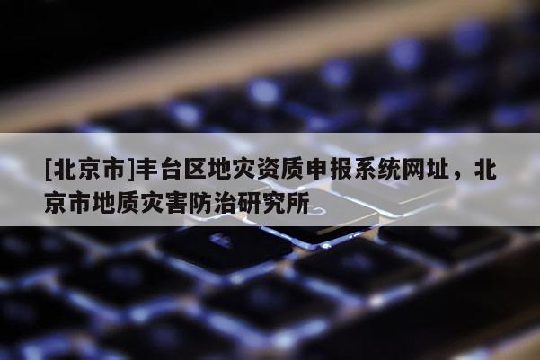 [北京市]豐臺(tái)區(qū)地災(zāi)資質(zhì)申報(bào)系統(tǒng)網(wǎng)址，北京市地質(zhì)災(zāi)害防治研究所