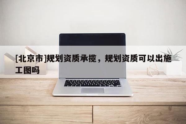 [北京市]規(guī)劃資質(zhì)承攬，規(guī)劃資質(zhì)可以出施工圖嗎