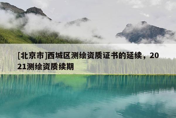 [北京市]西城區(qū)測(cè)繪資質(zhì)證書(shū)的延續(xù)，2021測(cè)繪資質(zhì)續(xù)期