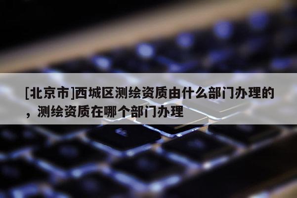 [北京市]西城區(qū)測(cè)繪資質(zhì)由什么部門(mén)辦理的，測(cè)繪資質(zhì)在哪個(gè)部門(mén)辦理