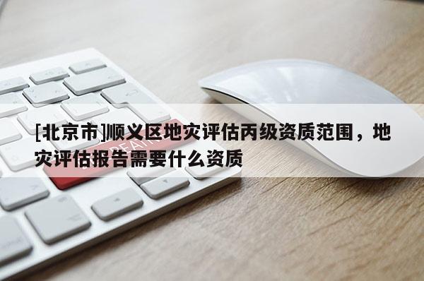 [北京市]順義區(qū)地災(zāi)評(píng)估丙級(jí)資質(zhì)范圍，地災(zāi)評(píng)估報(bào)告需要什么資質(zhì)