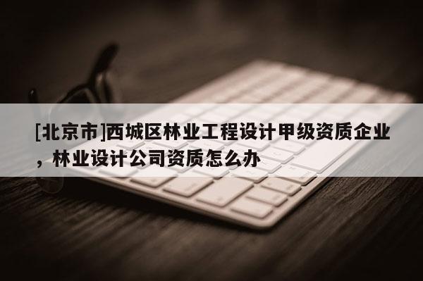 [北京市]西城區(qū)林業(yè)工程設(shè)計(jì)甲級(jí)資質(zhì)企業(yè)，林業(yè)設(shè)計(jì)公司資質(zhì)怎么辦