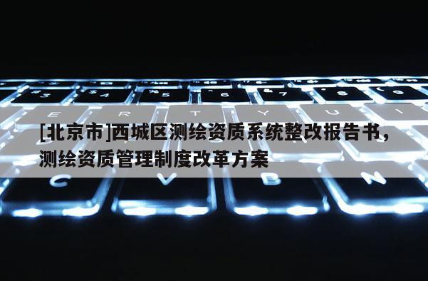 [北京市]西城區(qū)測繪資質(zhì)系統(tǒng)整改報(bào)告書，測繪資質(zhì)管理制度改革方案