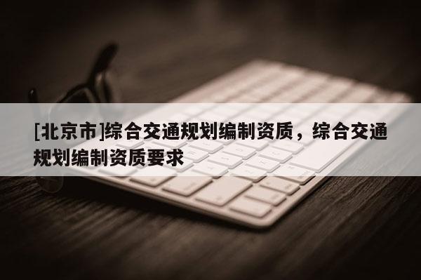 [北京市]綜合交通規(guī)劃編制資質(zhì)，綜合交通規(guī)劃編制資質(zhì)要求