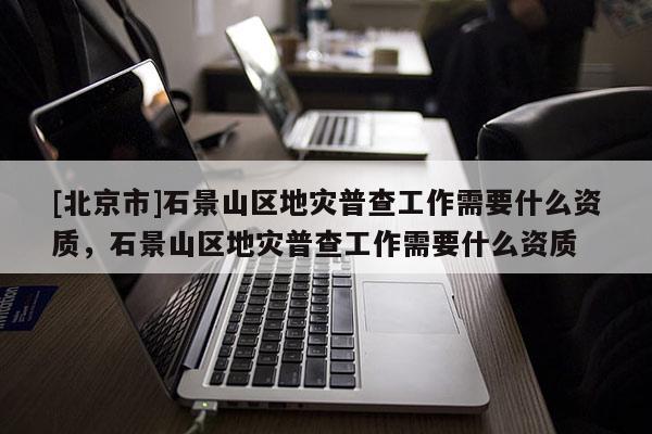 [北京市]石景山區(qū)地災(zāi)普查工作需要什么資質(zhì)，石景山區(qū)地災(zāi)普查工作需要什么資質(zhì)