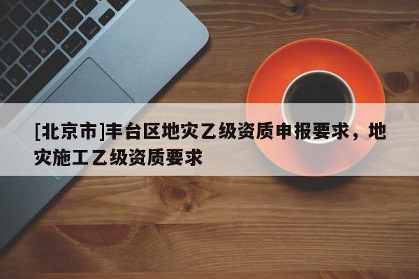 [北京市]豐臺區(qū)地災(zāi)乙級資質(zhì)申報要求，地災(zāi)施工乙級資質(zhì)要求