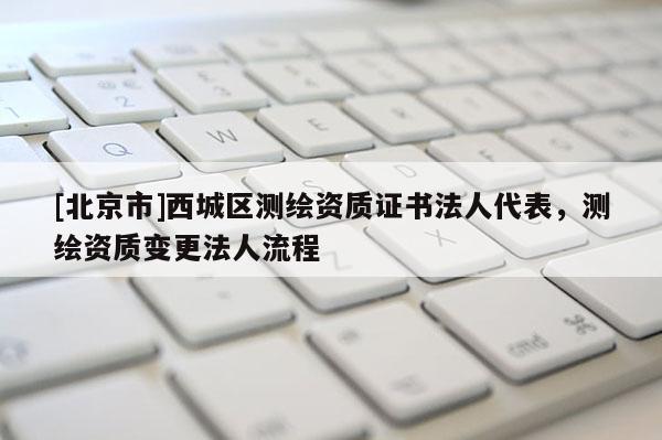 [北京市]西城區(qū)測(cè)繪資質(zhì)證書(shū)法人代表，測(cè)繪資質(zhì)變更法人流程