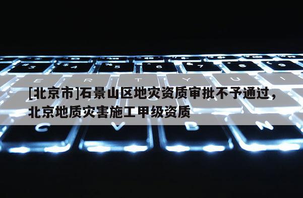 [北京市]石景山區(qū)地災資質(zhì)審批不予通過，北京地質(zhì)災害施工甲級資質(zhì)