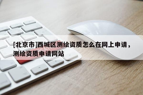 [北京市]西城區(qū)測(cè)繪資質(zhì)怎么在網(wǎng)上申請(qǐng)，測(cè)繪資質(zhì)申請(qǐng)網(wǎng)站