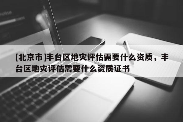 [北京市]豐臺區(qū)地災(zāi)評估需要什么資質(zhì)，豐臺區(qū)地災(zāi)評估需要什么資質(zhì)證書