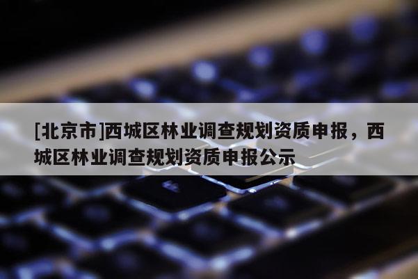 [北京市]西城區(qū)林業(yè)調(diào)查規(guī)劃資質(zhì)申報(bào)，西城區(qū)林業(yè)調(diào)查規(guī)劃資質(zhì)申報(bào)公示