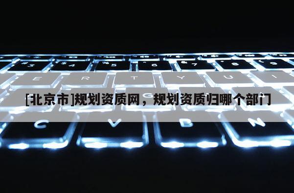 [北京市]規(guī)劃資質網，規(guī)劃資質歸哪個部門