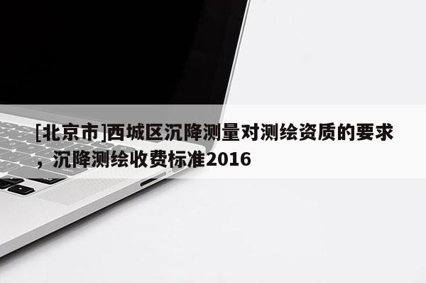 [北京市]西城區(qū)沉降測(cè)量對(duì)測(cè)繪資質(zhì)的要求，沉降測(cè)繪收費(fèi)標(biāo)準(zhǔn)2016