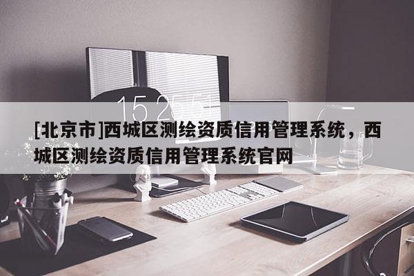 [北京市]西城區(qū)測(cè)繪資質(zhì)信用管理系統(tǒng)，西城區(qū)測(cè)繪資質(zhì)信用管理系統(tǒng)官網(wǎng)