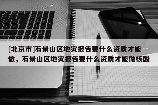 [北京市]石景山區(qū)地災(zāi)報告要什么資質(zhì)才能做，石景山區(qū)地災(zāi)報告要什么資質(zhì)才能做核酸