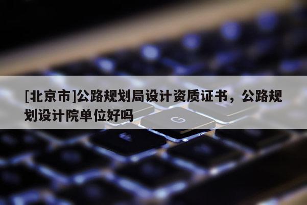 [北京市]公路規(guī)劃局設(shè)計(jì)資質(zhì)證書，公路規(guī)劃設(shè)計(jì)院單位好嗎