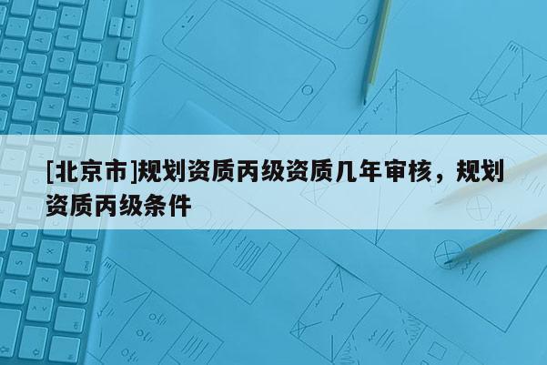 [北京市]規(guī)劃資質(zhì)丙級(jí)資質(zhì)幾年審核，規(guī)劃資質(zhì)丙級(jí)條件
