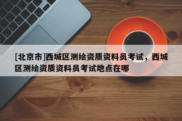 [北京市]西城區(qū)測(cè)繪資質(zhì)資料員考試，西城區(qū)測(cè)繪資質(zhì)資料員考試地點(diǎn)在哪