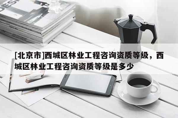 [北京市]西城區(qū)林業(yè)工程咨詢資質(zhì)等級，西城區(qū)林業(yè)工程咨詢資質(zhì)等級是多少