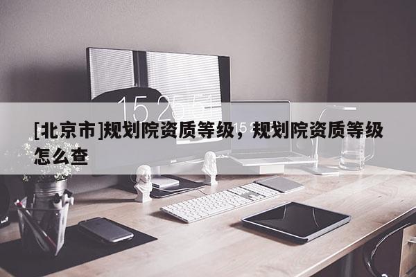 [北京市]規(guī)劃院資質(zhì)等級，規(guī)劃院資質(zhì)等級怎么查