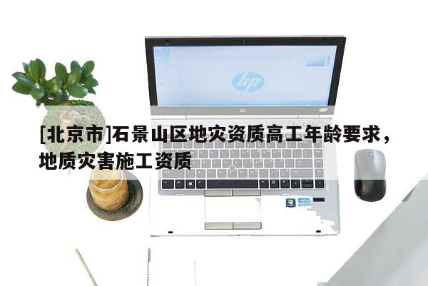 [北京市]石景山區(qū)地災(zāi)資質(zhì)高工年齡要求，地質(zhì)災(zāi)害施工資質(zhì)