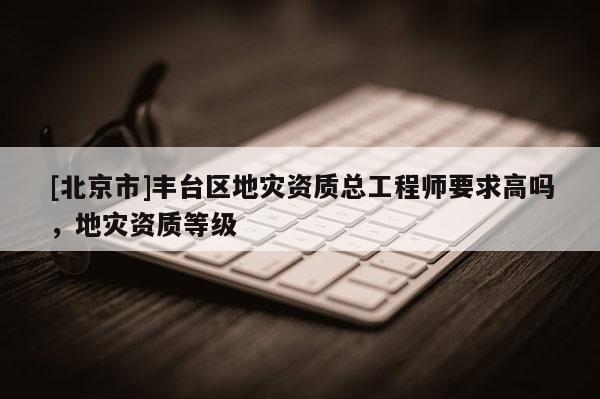 [北京市]豐臺區(qū)地災(zāi)資質(zhì)總工程師要求高嗎，地災(zāi)資質(zhì)等級