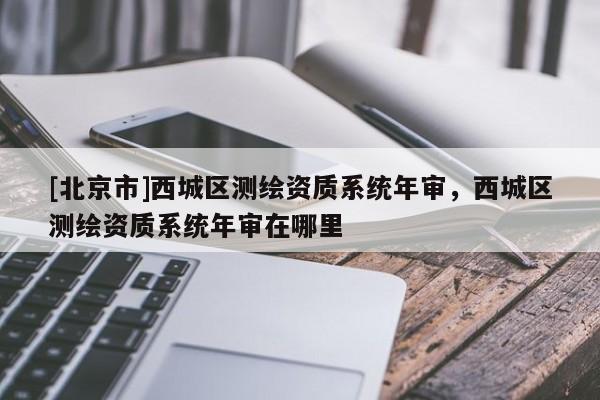 [北京市]西城區(qū)測繪資質(zhì)系統(tǒng)年審，西城區(qū)測繪資質(zhì)系統(tǒng)年審在哪里