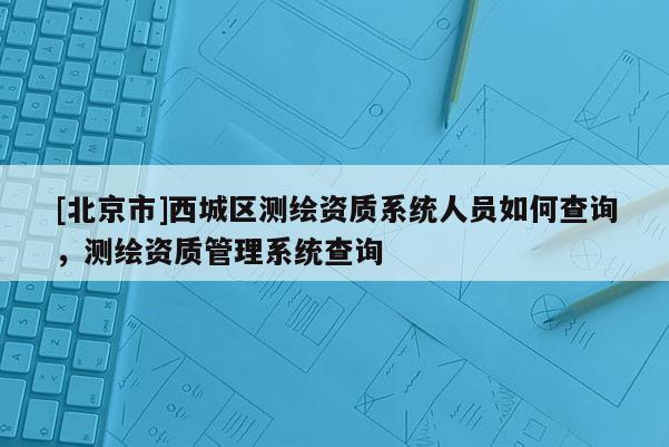 [北京市]西城區(qū)測繪資質(zhì)系統(tǒng)人員如何查詢，測繪資質(zhì)管理系統(tǒng)查詢