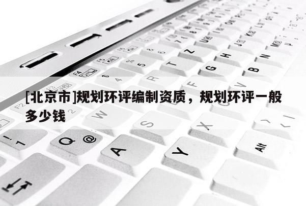 [北京市]規(guī)劃環(huán)評(píng)編制資質(zhì)，規(guī)劃環(huán)評(píng)一般多少錢