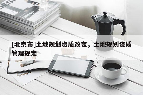 [北京市]土地規(guī)劃資質(zhì)改變，土地規(guī)劃資質(zhì)管理規(guī)定