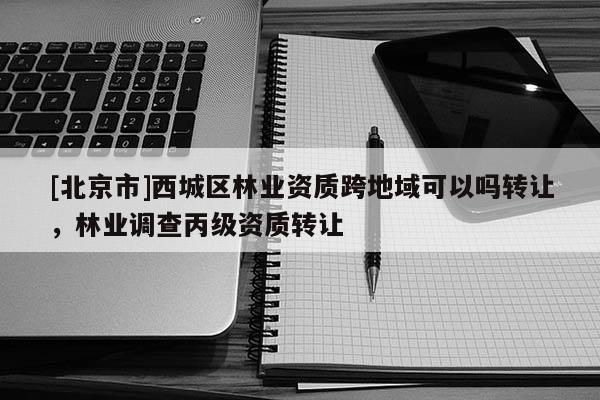 [北京市]西城區(qū)林業(yè)資質(zhì)跨地域可以嗎轉(zhuǎn)讓，林業(yè)調(diào)查丙級資質(zhì)轉(zhuǎn)讓
