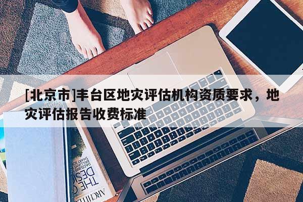[北京市]豐臺(tái)區(qū)地災(zāi)評(píng)估機(jī)構(gòu)資質(zhì)要求，地災(zāi)評(píng)估報(bào)告收費(fèi)標(biāo)準(zhǔn)