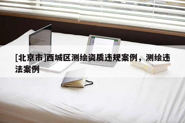 [北京市]西城區(qū)測繪資質(zhì)違規(guī)案例，測繪違法案例