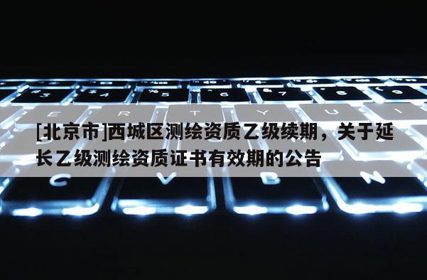 [北京市]西城區(qū)測繪資質(zhì)乙級續(xù)期，關(guān)于延長乙級測繪資質(zhì)證書有效期的公告