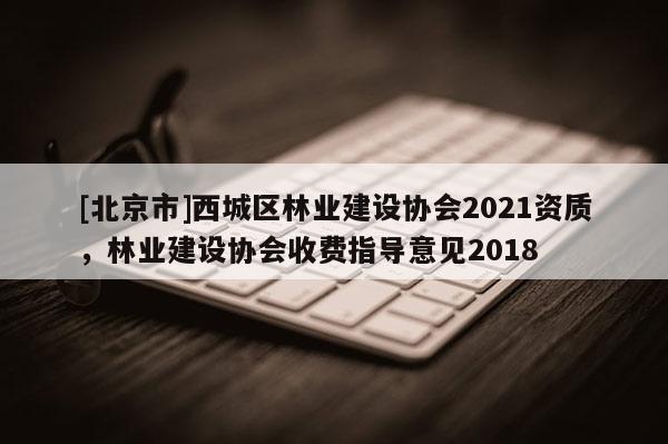 [北京市]西城區(qū)林業(yè)建設協(xié)會2021資質，林業(yè)建設協(xié)會收費指導意見2018
