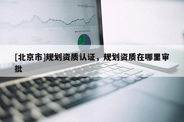 [北京市]規(guī)劃資質(zhì)認(rèn)證，規(guī)劃資質(zhì)在哪里審批