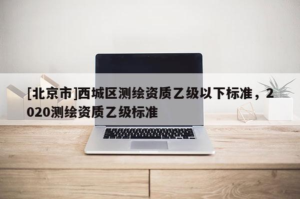[北京市]西城區(qū)測(cè)繪資質(zhì)乙級(jí)以下標(biāo)準(zhǔn)，2020測(cè)繪資質(zhì)乙級(jí)標(biāo)準(zhǔn)