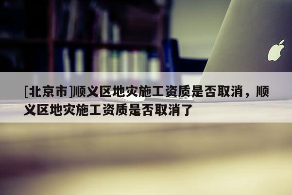 [北京市]順義區(qū)地災(zāi)施工資質(zhì)是否取消，順義區(qū)地災(zāi)施工資質(zhì)是否取消了