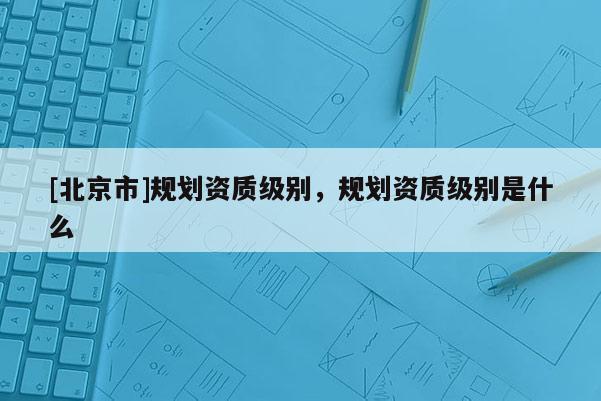 [北京市]規(guī)劃資質(zhì)級別，規(guī)劃資質(zhì)級別是什么