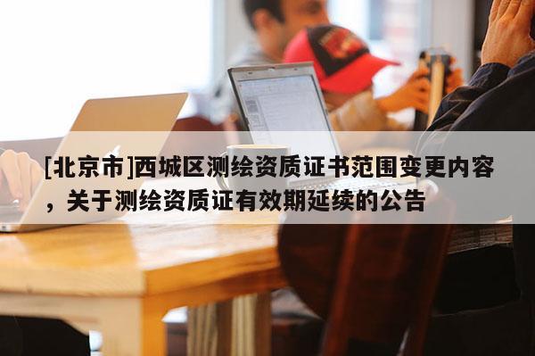 [北京市]西城區(qū)測繪資質(zhì)證書范圍變更內(nèi)容，關(guān)于測繪資質(zhì)證有效期延續(xù)的公告
