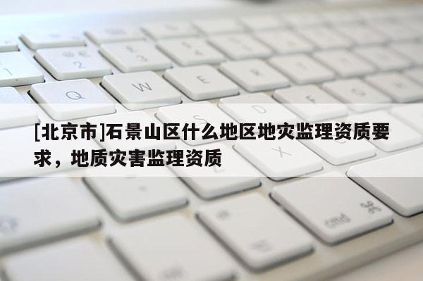 [北京市]石景山區(qū)什么地區(qū)地災(zāi)監(jiān)理資質(zhì)要求，地質(zhì)災(zāi)害監(jiān)理資質(zhì)