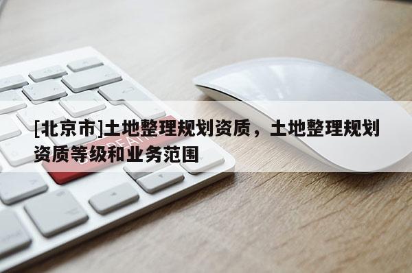 [北京市]土地整理規(guī)劃資質(zhì)，土地整理規(guī)劃資質(zhì)等級和業(yè)務(wù)范圍