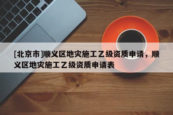 [北京市]順義區(qū)地災(zāi)施工乙級資質(zhì)申請，順義區(qū)地災(zāi)施工乙級資質(zhì)申請表
