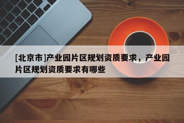 [北京市]產(chǎn)業(yè)園片區(qū)規(guī)劃資質(zhì)要求，產(chǎn)業(yè)園片區(qū)規(guī)劃資質(zhì)要求有哪些